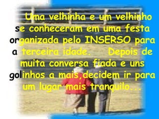 Uma velhinha e um velhinho  s e conheceram em uma festa  or ganizada pelo INSERSO para  a  terceira idade.  Depois de muita conversa fiada e uns  gol inhos a mais,decidem ir para um lugar mais tranquilo... 