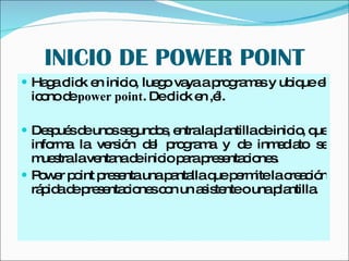 INICIO DE POWER POINT Haga click en inicio, luego vaya a programas y ubique el icono de  power point . De click en ,él. Después de unos segundos, entra la plantilla de inicio, que informa la versión del programa y de inmediato se muestra la ventana de inicio para presentaciones.  Power point presenta una pantalla que permite la creación rápida de presentaciones con un asistente o una plantilla. 