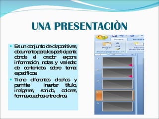 UNA PRESENTACIÒN Es un conjunto de diapositivas, documento para los participante donde el orador expone información, notas y variedad de contenidos sobre temas específicos. Tiene diferentes diseños y permite  insertar titulo, imágenes, sonido, colores, formas cuadros entre otros. 