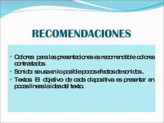 RECOMENDACIONES Colores: para las presentaciones es recomendable colores contrastados. Sonido: se usa en lo posible pocos efectos de sonidos . Textos: El objetivo de cada diapositiva es presentar en pocas líneas la idea del texto. 