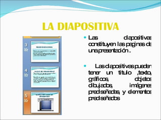 LA DIAPOSITIVA Las diapositivas constituyen las paginas de una presentación . Las diapositivas pueden tener un titulo ,texto, gráficos, objetos dibujados, imágenes prediseñadas, y elementos prediseñados 