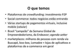 O	
  que	
  temos	
  
•  Plataformas	
  de	
  crowdfunding:	
  invesKmento	
  P2P	
  
•  Social	
  commerce:	
  todos	
  negócios	
  estão	
  entrando	
  
•  Várias	
  startups	
  de	
  pagamentos	
  virtuais,	
  inclusive	
  
   mobile	
  (celular)	
  
•  Brasil	
  “campeão”	
  da	
  Semana	
  Global	
  de	
  
   Empreendedorismo,	
  da	
  Endeavor;	
  agenda-­‐se:er	
  
•  marketplaces:	
  milhares	
  de	
  pessoas	
  com	
  renda	
  via	
  
   Buscapé,	
  boo-­‐box,	
  Lomadee	
  +	
  lojas	
  de	
  aplicaKvos	
  e	
  
   plataformas	
  de	
  e-­‐commerce	
  em	
  geral	
  
 