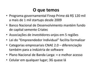 O	
  que	
  temos	
  
•  Programa	
  governamental	
  Finep	
  Prime	
  dá	
  R$	
  120	
  mil	
  
   a	
  mais	
  de	
  1	
  mil	
  startups	
  desde	
  2009	
  
•  Banco	
  Nacional	
  de	
  Desenvolvimento	
  mantém	
  fundo	
  
   de	
  capital	
  semente	
  Criatec	
  
•  Associações	
  de	
  invesKdores-­‐anjos	
  em	
  5	
  regiões	
  
•  Lei	
  do	
  “Empreendedor	
  Individual”	
  facilita	
  formalizar	
  
•  Categorias	
  empresariais	
  CNAE	
  2.0	
  –	
  diferenciação	
  
   também	
  para	
  a	
  indústria	
  de	
  sosware	
  
•  Plano	
  Nacional	
  de	
  Banda	
  Larga:	
  +	
  e	
  melhor	
  acesso	
  
•  Celular	
  em	
  qualquer	
  lugar;	
  3G	
  quase	
  lá	
  
 