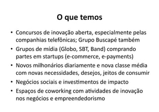 O	
  que	
  temos	
  
•  Concursos	
  de	
  inovação	
  aberta,	
  especialmente	
  pelas	
  
   companhias	
  telefônicas;	
  Grupo	
  Buscapé	
  também	
  
•  Grupos	
  de	
  mídia	
  (Globo,	
  SBT,	
  Band)	
  comprando	
  
   partes	
  em	
  startups	
  (e-­‐commerce,	
  e-­‐payments)	
  
•  Novos	
  milhonários	
  diariamente	
  e	
  nova	
  classe	
  média	
  
   com	
  novas	
  necessidades,	
  desejos,	
  jeitos	
  de	
  consumir	
  
•  Negócios	
  sociais	
  e	
  invesKmentos	
  de	
  impacto	
  
•  Espaços	
  de	
  coworking	
  com	
  aKvidades	
  de	
  inovação	
  
   nos	
  negócios	
  e	
  empreendedorismo	
  
 