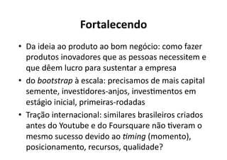 Fortalecendo	
  
•  Da	
  ideia	
  ao	
  produto	
  ao	
  bom	
  negócio:	
  como	
  fazer	
  
   produtos	
  inovadores	
  que	
  as	
  pessoas	
  necessitem	
  e	
  
   que	
  dêem	
  lucro	
  para	
  sustentar	
  a	
  empresa	
  
•  do	
  bootstrap	
  à	
  escala:	
  precisamos	
  de	
  mais	
  capital	
  
   semente,	
  invesKdores-­‐anjos,	
  invesKmentos	
  em	
  
   estágio	
  inicial,	
  primeiras-­‐rodadas	
  
•  Tração	
  internacional:	
  similares	
  brasileiros	
  criados	
  
   antes	
  do	
  Youtube	
  e	
  do	
  Foursquare	
  não	
  Kveram	
  o	
  
   mesmo	
  sucesso	
  devido	
  ao	
  <ming	
  (momento),	
  
   posicionamento,	
  recursos,	
  qualidade?	
  
 