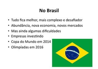 No	
  Brasil	
  
•    Tudo	
  ﬁca	
  melhor,	
  mais	
  complexo	
  e	
  desaﬁador	
  
•    Abundância,	
  nova	
  economia,	
  novos	
  mercados	
  
•    Mas	
  ainda	
  algumas	
  diﬁculdades	
  
•    Empresas	
  invesKndo	
  
•    Copa	
  do	
  Mundo	
  em	
  2014	
  
•    Olimpíadas	
  em	
  2016	
  
 