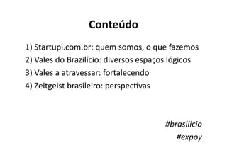 Conteúdo	
  
1)	
  Startupi.com.br:	
  quem	
  somos,	
  o	
  que	
  fazemos	
  
2)	
  Vales	
  do	
  Brazilício:	
  diversos	
  espaços	
  lógicos	
  
3)	
  Vales	
  a	
  atravessar:	
  fortalecendo	
  
4)	
  Zeitgeist	
  brasileiro:	
  perspecKvas	
  



                                                       #brasilicio	
  
                                                          #expoy	
  	
  
 