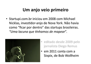 Um	
  anjo	
  veio	
  primeiro	
  
•  Startupi.com.br	
  iniciou	
  em	
  2008	
  com	
  Michael	
  
   Nicklas,	
  invesKdor-­‐anjo	
  de	
  Nova	
  York.	
  Não	
  havia	
  
   como	
  “ﬁcar	
  por	
  dentro”	
  das	
  startups	
  brasileiras.	
  
   “Uma	
  lacuna	
  que	
  5nhamos	
  de	
  mapear”.	
  

                                   •  editado	
  desde	
  2009	
  pelo	
  
                                      jornalista	
  Diego	
  Remus	
  
                                   •  em	
  2011	
  conta	
  com	
  a	
  
                                      Sixpix,	
  de	
  Bob	
  Wollheim	
  	
  
 