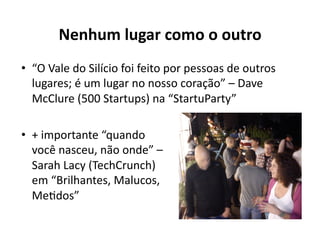 Nenhum	
  lugar	
  como	
  o	
  outro	
  
•  “O	
  Vale	
  do	
  Silício	
  foi	
  feito	
  por	
  pessoas	
  de	
  outros	
  
   lugares;	
  é	
  um	
  lugar	
  no	
  nosso	
  coração”	
  –	
  Dave	
  
   McClure	
  (500	
  Startups)	
  na	
  “StartuParty”	
  

•  +	
  importante	
  “quando	
  
   você	
  nasceu,	
  não	
  onde”	
  –	
  
   Sarah	
  Lacy	
  (TechCrunch)	
  
   em	
  “Brilhantes,	
  Malucos,	
  
   MeKdos”	
  
 