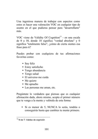 Una ingeniosa manera de trabajar con aspectos como
estos es hacer una valoración VOC en cualquier tipo de
asunto en el que pudieras pensar para "desarrollarte"
más.

VOC viene de Validity Of Cognition13 - en una escala
de 0 a 10, donde 10 significa "verdad absoluta" y 0
significa "totalmente falso", ¿cómo de cierta sientes esa
frase para ti?

Puedes probar con cualquiera de tus afirmaciones
favoritas como:

        •   Soy feliz
        •   Estoy satisfecho
        •   Tengo abundancia
        •   Tengo salud
        •   El universo me cuida
        •   Me quiero
        •   Me apruebo
        •   Las personas me aman, etc.

Pregúntate lo verdadera que piensas que es cualquier
afirmación dada, ahora mismo, acepta el primer número
que te venga a la mente y valórala de esta forma:

        • Si es menor de 5, NUNCA lo serás, tendrás o
          conseguirás hasta que cambies tu mente primero.

13
     N de T: Validez de cognición



                                101
 