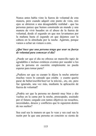 Nunca antes había visto la fuerza de voluntad de esta
manera, pero cuando adquirí este punto de vista, mis
ojos se abrieron a una desagradable realidad - que las
personas parece que hemos construido un mundo y una
manera de vivir basados en el abuso de la fuerza de
voluntad, desde el segundo en que nos levantamos por
la mañana hasta el segundo en que dejamos caer la
cabeza en la almohada por la noche. Agárrate, porque
vamos a echar un vistazo a esto.

¿Qué hace que una persona tenga que usar su fuerza
de voluntad para comenzar el día?

¿Puede ser que el día no ofrezca un maravillo tapiz de
agradables e incluso extáticos eventos por suceder a los
que la persona en cuestión simplemente no pueda
esperar para tomar parte?

¿Pudiera ser que su cuerpo le dijera la noche anterior
muchas veces lo cansado que estaba y cuanto quería
parar de beber/escribir/leer/ver la tele/etc., etc, etc. pero
fue ignorado, una vez más, mediante la aplicación de
fuerza de voluntad?

¿Podría ser que la persona no durmió muy bien y dio
vueltas en la cama por la noche, preocupado, asustado
por el futuro; cargado con tantos objetivos no resueltos,
necesidades, deseos y conflictos que lo siguieron dentro
de sus sueños?

Sea cual sea la manera en que lo veas y sea cual sea la
razón por la que una persona en concreto se sienta de


                          115
 