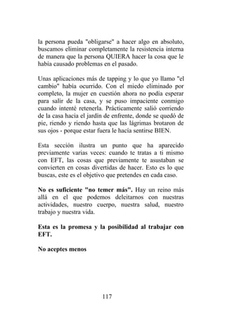 la persona pueda "obligarse" a hacer algo en absoluto,
buscamos eliminar completamente la resistencia interna
de manera que la persona QUIERA hacer la cosa que le
había causado problemas en el pasado.

Unas aplicaciones más de tapping y lo que yo llamo "el
cambio" había ocurrido. Con el miedo eliminado por
completo, la mujer en cuestión ahora no podía esperar
para salir de la casa, y se puso impaciente conmigo
cuando intenté retenerla. Prácticamente salió corriendo
de la casa hacia el jardín de enfrente, donde se quedó de
pie, riendo y riendo hasta que las lágrimas brotaron de
sus ojos - porque estar fuera le hacía sentirse BIEN.

Esta sección ilustra un punto que ha aparecido
previamente varias veces: cuando te tratas a ti mismo
con EFT, las cosas que previamente te asustaban se
convierten en cosas divertidas de hacer. Esto es lo que
buscas, este es el objetivo que pretendes en cada caso.

No es suficiente "no temer más". Hay un reino más
allá en el que podemos deleitarnos con nuestras
actividades, nuestro cuerpo, nuestra salud, nuestro
trabajo y nuestra vida.

Esta es la promesa y la posibilidad al trabajar con
EFT.

No aceptes menos




                         117
 