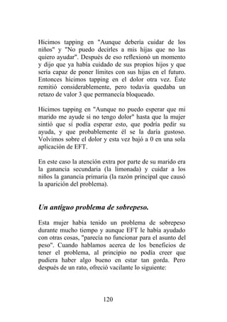 Hicimos tapping en "Aunque debería cuidar de los
niños" y "No puedo decirles a mis hijas que no las
quiero ayudar". Después de eso reflexionó un momento
y dijo que ya había cuidado de sus propios hijos y que
sería capaz de poner límites con sus hijas en el futuro.
Entonces hicimos tapping en el dolor otra vez. Éste
remitió considerablemente, pero todavía quedaba un
retazo de valor 3 que permanecía bloqueado.

Hicimos tapping en "Aunque no puedo esperar que mi
marido me ayude si no tengo dolor" hasta que la mujer
sintió que sí podía esperar esto, que podría pedir su
ayuda, y que probablemente él se la daría gustoso.
Volvimos sobre el dolor y esta vez bajó a 0 en una sola
aplicación de EFT.

En este caso la atención extra por parte de su marido era
la ganancia secundaria (la limonada) y cuidar a los
niños la ganancia primaria (la razón principal que causó
la aparición del problema).


Un antiguo problema de sobrepeso.

Esta mujer había tenido un problema de sobrepeso
durante mucho tiempo y aunque EFT le había ayudado
con otras cosas, "parecía no funcionar para el asunto del
peso". Cuando hablamos acerca de los beneficios de
tener el problema, al principio no podía creer que
pudiera haber algo bueno en estar tan gorda. Pero
después de un rato, ofreció vacilante lo siguiente:



                         120
 