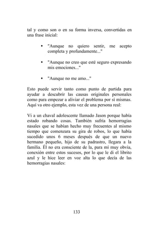 tal y como son o en su forma inversa, convertidas en
una frase inicial:

       •   "Aunque no quiero sentir, me acepto
           completa y profundamente..."

       •   "Aunque no creo que esté seguro expresando
           mis emociones..."

       •   "Aunque no me amo..."

Esto puede servir tanto como punto de partida para
ayudar a descubrir las causas originales personales
como para empezar a aliviar el problema por sí mismas.
Aquí va otro ejemplo, esta vez de una persona real:

Vi a un chaval adolescente llamado Jason porque había
estado robando cosas. También sufría hemorragias
nasales que se habían hecho muy frecuentes al mismo
tiempo que comenzara su gira de robos, lo que había
sucedido unos 6 meses después de que un nuevo
hermano pequeño, hijo de su padrastro, llegara a la
familia. Él no era consciente de la, para mí muy obvia,
conexión entre estos sucesos, por lo que le di el librito
azul y le hice leer en voz alta lo que decía de las
hemorragias nasales:




                         133
 