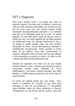 EFT y Negocios
Hace poco tiempo visité a un amigo que tiene un
pequeño negocio. Era lunes por la mañana y pensé que
sería un buen momento para hablar con él acerca de un
par de cosas, pero tuve que esperar porque estaba
intentando desesperadamente persuadir a un cobrador
para que no le embargara parte de su stock. Yo estaba
perpleja. No me había dado cuenta de que las cosas le
fueran tan mal y me sentí culpable por no haber pensado
en telefonearle antes. El cobrador finalmente se fue, y
mi amigo se quedó sentado sobre una caja, abatido,
intentando no llorar. Estaba absolutamente desolado y
terriblemente decepcionado. Había gastado la mejor
parte de los últimos cinco años construyendo su
negocio, trabajando todas las horas que hay que trabajar
y más, poniendo su corazón, su mente y su alma en ello
y ahora todo había ido horriblemente mal.

Durante las siguientes tres horas (en las que ningún
cliente le llamó o vino a visitarle, pero durante las que el
contestador recibió cuatro mensajes de varios
distribuidores y del banco) intenté descubrir qué había
pasado y si había alguna perspectiva de salvar algo de
aquel desastre.

Es cierto que adonde quiera que vaya ahora, llevo
puesto el sombrero de "escucha lo que dicen para
conseguir la clave de sus problemas". Y escuchando
cómo hablaba, todas las frases predecían el fracaso:
"Simplemente no soy bueno con las cuentas, sabía que


                          142
 