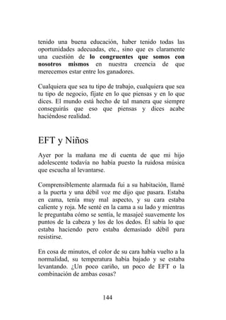 tenido una buena educación, haber tenido todas las
oportunidades adecuadas, etc., sino que es claramente
una cuestión de lo congruentes que somos con
nosotros mismos en nuestra creencia de que
merecemos estar entre los ganadores.

Cualquiera que sea tu tipo de trabajo, cualquiera que sea
tu tipo de negocio, fíjate en lo que piensas y en lo que
dices. El mundo está hecho de tal manera que siempre
conseguirás que eso que piensas y dices acabe
haciéndose realidad.


EFT y Niños
Ayer por la mañana me di cuenta de que mi hijo
adolescente todavía no había puesto la ruidosa música
que escucha al levantarse.

Comprensiblemente alarmada fui a su habitación, llamé
a la puerta y una débil voz me dijo que pasara. Estaba
en cama, tenía muy mal aspecto, y su cara estaba
caliente y roja. Me senté en la cama a su lado y mientras
le preguntaba cómo se sentía, le masajeé suavemente los
puntos de la cabeza y los de los dedos. Él sabía lo que
estaba haciendo pero estaba demasiado débil para
resistirse.

En cosa de minutos, el color de su cara había vuelto a la
normalidad, su temperatura había bajado y se estaba
levantando. ¿Un poco cariño, un poco de EFT o la
combinación de ambas cosas?


                         144
 