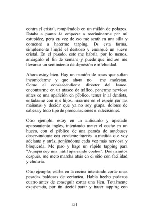 contra el cristal, rompiéndolo en un millón de pedazos.
Estaba a punto de empezar a recriminarme por mi
estupidez, pero en vez de eso me senté en una silla y
comencé a hacerme tapping. De esta forma,
simplemente limpié el destrozo y encargué un nuevo
cristal. En el pasado, esto me habría, por lo menos,
amargado el fin de semana y puede que incluso me
llevara a un sentimiento de depresión e infelicidad.

Ahora estoy bien. Hay un montón de cosas que solían
incomodarme y que ahora no               me molestan.
Como el condescendiente director del banco,
encontrarme en un atasco de tráfico, ponerme nerviosa
antes de una aparición en público, temer ir al dentista,
enfadarme con mis hijos, mirarme en el espejo por las
mañanas y decidir que ya no soy guapa, dolores de
cabeza y todo tipo de preocupaciones e indecisiones.

Otro ejemplo: estoy en un anticuado y apretado
aparcamiento inglés, intentando meter el coche en un
hueco, con el público de una parada de autobuses
observándome con creciente interés a medida que voy
adelante y atrás, poniéndome cada vez más nerviosa y
bloqueada. Me paro y hago un rápido tapping para
"Aunque soy una inútil aparcando coches". Dos minutos
después, me meto marcha atrás en el sitio con facilidad
y chulería.

Otro ejemplo: estaba en la cocina intentando cortar unas
pesadas baldosas de cerámica. Había hecho pedazos
cuatro antes de conseguir cortar una bien. Totalmente
exasperada, por fin decidí parar y hacer tapping con


                        151
 
