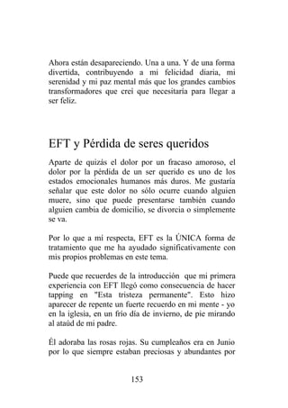 Ahora están desapareciendo. Una a una. Y de una forma
divertida, contribuyendo a mi felicidad diaria, mi
serenidad y mi paz mental más que los grandes cambios
transformadores que creí que necesitaría para llegar a
ser feliz.




EFT y Pérdida de seres queridos
Aparte de quizás el dolor por un fracaso amoroso, el
dolor por la pérdida de un ser querido es uno de los
estados emocionales humanos más duros. Me gustaría
señalar que este dolor no sólo ocurre cuando alguien
muere, sino que puede presentarse también cuando
alguien cambia de domicilio, se divorcia o simplemente
se va.

Por lo que a mí respecta, EFT es la ÚNICA forma de
tratamiento que me ha ayudado significativamente con
mis propios problemas en este tema.

Puede que recuerdes de la introducción que mi primera
experiencia con EFT llegó como consecuencia de hacer
tapping en "Esta tristeza permanente". Esto hizo
aparecer de repente un fuerte recuerdo en mi mente - yo
en la iglesia, en un frío día de invierno, de pie mirando
al ataúd de mi padre.

Él adoraba las rosas rojas. Su cumpleaños era en Junio
por lo que siempre estaban preciosas y abundantes por


                         153
 