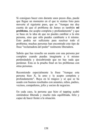 Si consigues hacer esto durante unos pocos días, puede
que llegue un momento en el que te sientas listo para
moverte al siguiente paso, que es "Aunque me doy
cuenta de que el problema de James es también mi
problema, me acepto completa y profundamente" y que
se basa en la idea de que no puedes cambiar a la otra
persona, sino que sólo puedes cambiarte a ti mismo.
Esto podría ser suficiente para resolver todo el
problema; muchas personas han encontrado este tipo de
frase "reclamadora del poder" realmente liberadora.

Sabrás que has resuelto un asunto con una persona por
completo cuando puedas imaginarte a ti mismo
perdonándola y descubriendo que no hay nada que
perdonar. Ésta es la prueba final en los problemas con
otras personas.

Recomiendo especialmente la frase "Aunque esta
persona hizo X, la amo y la acepto completa y
profundamente". Raya en lo mágico y sé que se ha
usado con buenos resultados con amantes, niños, padres,
vecinos, compañeros, jefes y socios de negocios.

En cada caso, la persona que hizo el tapping acabó
sintiéndose liberada y mucho más equilibrada, feliz y
capaz de hacer frente a la situación.




                        158
 