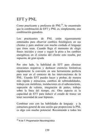 EFT y PNL
Como practicante y profesora de PNL20, he encontrado
que la combinación de EFT y PNL es, simplemente, una
combinación ganadora.

Los practicantes de PNL están rigurosamente
entrenados para observar cambios fisiológicos en sus
clientes y para analizar con mucho cuidado el lenguaje
que éstos usan. Cuando llega el momento de elegir
frases iniciales y crear y seguir la pista a los cambios
energéticos en el sistema del cliente esto resulta, por
supuesto, de gran ayuda.

Por otro lado, la habilidad de EFT para eliminar
emociones negativas y deshacer creencias limitativas
rápidamente la convierte en una herramienta perfecta
para usar en el contexto de las intervenciones de la
PNL. Usando EFT puedes hacer y probar, de manera
más rápida y minuciosa, cambios de submodalidades,
trabajo con metáforas, instalaciones en el subconsciente,
supresión de valores, integración de partes, trabajo
sobre la línea del tiempo, etc. Otro aspecto es la
capacidad de EFT para inducir el estado de trance sin
tener necesidad de usar hipnosis.

Combinar esto con las habilidades de lenguaje y la
estructura general de una sesión que proporciona la PNL
es algo con mucho potencial. Recomiendo a todos los


20
     N de T: Programación Neurolingüística



                                159
 