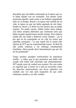 descubrió que esto había comenzado en la época que yo
le había dejado con mi exmarido. Tan pronto como
mencionó aquello, sentí como si me hubiera catapultado
atrás en el tiempo, directo a la época más terrible de mi
vida, la época en que me había apartado de mis hijos.
Estaba en shock y el dolor era tan intenso que no podía
respirar. No podía creerlo. Había hecho tanto trabajo
con tantas terapias diferentes que realmente creía que
había resuelto aquello hacía mucho tiempo. Pero todavía
estaba allí, tan crudo y doloroso como siempre - ¡ya sé
por qué no he conseguido en mi vida los éxitos que
esperaba conseguir! - Lo que siguió fue la sesión más
intensa de EFT que he experimentado nunca. Al final de
ella estaba exhausta y sin embargo extrañamente
triunfante. Ahora puedo decir honestamente que por fin
me he perdonado"

Tengo muchos ejemplos testimoniales de naturaleza
similar - a saber, que lo que pensamos que había sido
curado sólo había sido enterrado más profundamente.
EFT puede curar de verdad esos asuntos. Por esta razón
yo sugeriría que si tienes un o más de recuerdos como
los descritos anteriormente, por favor repásalos con
cuidado una vez más para asegurarte de que están
realmente curados y no sólo velados.




                         162
 