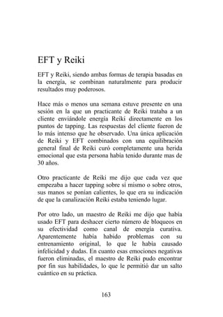 EFT y Reiki
EFT y Reiki, siendo ambas formas de terapia basadas en
la energía, se combinan naturalmente para producir
resultados muy poderosos.

Hace más o menos una semana estuve presente en una
sesión en la que un practicante de Reiki trataba a un
cliente enviándole energía Reiki directamente en los
puntos de tapping. Las respuestas del cliente fueron de
lo más intenso que he observado. Una única aplicación
de Reiki y EFT combinados con una equilibración
general final de Reiki curó completamente una herida
emocional que esta persona había tenido durante mas de
30 años.

Otro practicante de Reiki me dijo que cada vez que
empezaba a hacer tapping sobre sí mismo o sobre otros,
sus manos se ponían calientes, lo que era su indicación
de que la canalización Reiki estaba teniendo lugar.

Por otro lado, un maestro de Reiki me dijo que había
usado EFT para deshacer cierto número de bloqueos en
su efectividad como canal de energía curativa.
Aparentemente había habido problemas con su
entrenamiento original, lo que le había causado
infelicidad y dudas. En cuanto esas emociones negativas
fueron eliminadas, el maestro de Reiki pudo encontrar
por fin sus habilidades, lo que le permitió dar un salto
cuántico en su práctica.


                        163
 
