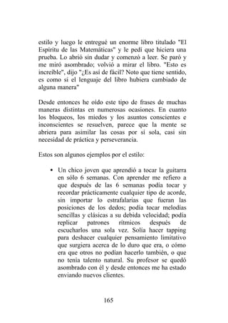 estilo y luego le entregué un enorme libro titulado "El
Espíritu de las Matemáticas" y le pedí que hiciera una
prueba. Lo abrió sin dudar y comenzó a leer. Se paró y
me miró asombrado; volvió a mirar el libro. "Esto es
increíble", dijo "¿Es así de fácil? Noto que tiene sentido,
es como si el lenguaje del libro hubiera cambiado de
alguna manera"

Desde entonces he oído este tipo de frases de muchas
maneras distintas en numerosas ocasiones. En cuanto
los bloqueos, los miedos y los asuntos conscientes e
inconscientes se resuelven, parece que la mente se
abriera para asimilar las cosas por sí sola, casi sin
necesidad de práctica y perseverancia.

Estos son algunos ejemplos por el estilo:

    • Un chico joven que aprendió a tocar la guitarra
      en sólo 6 semanas. Con aprender me refiero a
      que después de las 6 semanas podía tocar y
      recordar prácticamente cualquier tipo de acorde,
      sin importar lo estrafalarias que fueran las
      posiciones de los dedos; podía tocar melodías
      sencillas y clásicas a su debida velocidad; podía
      replicar patrones rítmicos después de
      escucharlos una sola vez. Solía hacer tapping
      para deshacer cualquier pensamiento limitativo
      que surgiera acerca de lo duro que era, o cómo
      era que otros no podían hacerlo también, o que
      no tenía talento natural. Su profesor se quedó
      asombrado con él y desde entonces me ha estado
      enviando nuevos clientes.


                         165
 