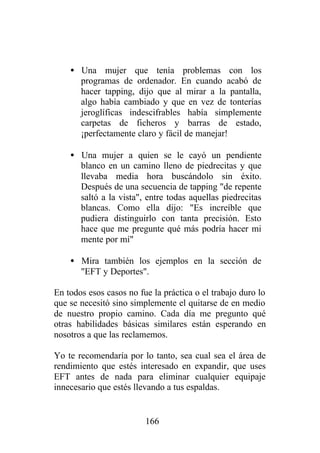 • Una mujer que tenía problemas con los
      programas de ordenador. En cuando acabó de
      hacer tapping, dijo que al mirar a la pantalla,
      algo había cambiado y que en vez de tonterías
      jeroglíficas indescifrables había simplemente
      carpetas de ficheros y barras de estado,
      ¡perfectamente claro y fácil de manejar!

    • Una mujer a quien se le cayó un pendiente
      blanco en un camino lleno de piedrecitas y que
      llevaba media hora buscándolo sin éxito.
      Después de una secuencia de tapping "de repente
      saltó a la vista", entre todas aquellas piedrecitas
      blancas. Como ella dijo: "Es increíble que
      pudiera distinguirlo con tanta precisión. Esto
      hace que me pregunte qué más podría hacer mi
      mente por mí"

    • Mira también los ejemplos en la sección de
      "EFT y Deportes".

En todos esos casos no fue la práctica o el trabajo duro lo
que se necesitó sino simplemente el quitarse de en medio
de nuestro propio camino. Cada día me pregunto qué
otras habilidades básicas similares están esperando en
nosotros a que las reclamemos.

Yo te recomendaría por lo tanto, sea cual sea el área de
rendimiento que estés interesado en expandir, que uses
EFT antes de nada para eliminar cualquier equipaje
innecesario que estés llevando a tus espaldas.


                         166
 