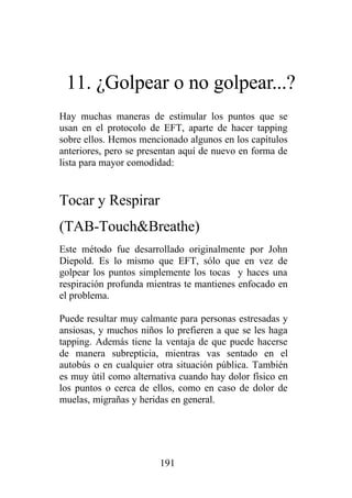 11. ¿Golpear o no golpear...?
Hay muchas maneras de estimular los puntos que se
usan en el protocolo de EFT, aparte de hacer tapping
sobre ellos. Hemos mencionado algunos en los capítulos
anteriores, pero se presentan aquí de nuevo en forma de
lista para mayor comodidad:


Tocar y Respirar
(TAB-Touch&Breathe)
Este método fue desarrollado originalmente por John
Diepold. Es lo mismo que EFT, sólo que en vez de
golpear los puntos simplemente los tocas y haces una
respiración profunda mientras te mantienes enfocado en
el problema.

Puede resultar muy calmante para personas estresadas y
ansiosas, y muchos niños lo prefieren a que se les haga
tapping. Además tiene la ventaja de que puede hacerse
de manera subrepticia, mientras vas sentado en el
autobús o en cualquier otra situación pública. También
es muy útil como alternativa cuando hay dolor físico en
los puntos o cerca de ellos, como en caso de dolor de
muelas, migrañas y heridas en general.




                        191
 
