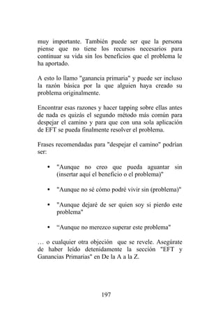 muy importante. También puede ser que la persona
piense que no tiene los recursos necesarios para
continuar su vida sin los beneficios que el problema le
ha aportado.

A esto lo llamo "ganancia primaria" y puede ser incluso
la razón básica por la que alguien haya creado su
problema originalmente.

Encontrar esas razones y hacer tapping sobre ellas antes
de nada es quizás el segundo método más común para
despejar el camino y para que con una sola aplicación
de EFT se pueda finalmente resolver el problema.

Frases recomendadas para "despejar el camino" podrían
ser:

   •   "Aunque no creo que pueda aguantar sin
       (insertar aquí el beneficio o el problema)"

   •   "Aunque no sé cómo podré vivir sin (problema)"

   •   "Aunque dejaré de ser quien soy si pierdo este
       problema"

   •   “Aunque no merezco superar este problema"

… o cualquier otra objeción que se revele. Asegúrate
de haber leído detenidamente la sección "EFT y
Ganancias Primarias" en De la A a la Z.




                        197
 