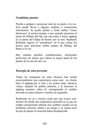 Combinar puntos
Prueba a golpear o presionar más de un punto a la vez.
Esto puede llevar a algunos cambios y sensaciones
interesantes. Se puede probar a frotar ambas "zonas
dolorosas" al mismo tiempo, o por ejemplo presionar el
punto de Debajo del Ojo con una mano y hacer tapping
en el punto del Golpe de Karate con la otra. Stephanie
Rothman sugiere el "autoabrazo" en el que cruzas los
brazos para presionar ambos puntos de Debajo del
Brazo a la vez.

Hay muchas posibles combinaciones, incluyendo
posiciones de manos que cubren la mayor parte de los
puntos de la cara de una vez.


Energía de otra persona
Todos los terapeutas de estas técnicas han tenido
ocasionalmente una experiencia como esta: un cliente
hace el tapping por sí solo y no ocurre nada; entonces
vamos, después de pedirle permiso, y le hacemos el
tapping nosotros sobre él, consiguiendo el cambio
buscado en unos minutos o incluso en segundos.

Realmente no sé a ciencia cierta por qué ocurre esto.
Incluso he tenido una experiencia personal en la que no
estaba consiguiendo obtener mis cambios usuales en un
problema concreto, llamé a un amigo y en cuanto tocó
un par de puntos la emoción había desaparecido.



                        202
 