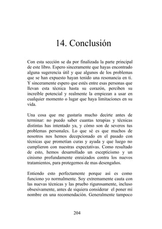 14. Conclusión
Con esta sección se da por finalizada la parte principal
de este libro. Espero sinceramente que hayas encontrado
alguna sugerencia útil y que algunos de los problemas
que se han expuesto hayan tenido una resonancia en ti.
Y sinceramente espero que estés entre esas personas que
llevan esta técnica hasta su corazón, perciben su
increíble potencial y realmente la empiezan a usar en
cualquier momento o lugar que haya limitaciones en su
vida.

Una cosa que me gustaría mucho decirte antes de
terminar: no puedo saber cuantas terapias y técnicas
distintas has intentado ya, y cómo son de severos tus
problemas personales. Lo que sé es que muchos de
nosotros nos hemos decepcionado en el pasado con
técnicas que prometían curas y ayuda y que luego no
cumplieron con nuestras expectativas. Como resultado
de esto, hemos desarrollado un escepticismo y un
cinismo profundamente enraizados contra los nuevos
tratamientos, para protegernos de mas desengaños.

Entiendo esto perfectamente porque así es como
funciono yo normalmente. Soy extremamente cauta con
las nuevas técnicas y las pruebo rigurosamente, incluso
obsesivamente, antes de siquiera considerar el poner mi
nombre en una recomendación. Generalmente tampoco


                        204
 
