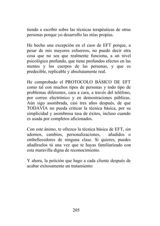 tiendo a escribir sobre las técnicas terapéuticas de otras
personas porque yo desarrollo las mías propias.

He hecho una excepción en el caso de EFT porque, a
pesar de mis mayores esfuerzos, no puedo decir otra
cosa que no sea que realmente funciona, a un nivel
psicológico profundo, que tiene profundos efectos en las
mentes y los cuerpos de las personas, y que es
predecible, replicable y absolutamente real.

He comprobado el PROTOCOLO BÁSICO DE EFT
como tal con muchos tipos de personas y todo tipo de
problemas diferentes, cara a cara, a través del teléfono,
por correo electrónico y en demostraciones públicas.
Aún sigo asombrada, casi tres años después, de que
TODAVÍA no pueda criticar la técnica básica, por su
simplicidad y asombrosa tasa de éxitos, incluso cuando
es usada por completos aficionados.

Con este ánimo, te ofrezco la técnica básica de EFT, sin
adornos, cambios, personalizaciones,        añadidos o
embellecedores de ninguna clase. Si quieres, puedes
añadírselos tú una vez que te hayas familiarizado con
esta maravilla digna de reconocimiento.

Y ahora, la petición que hago a cada cliente después de
acabar exitosamente un tratamiento:




                         205
 