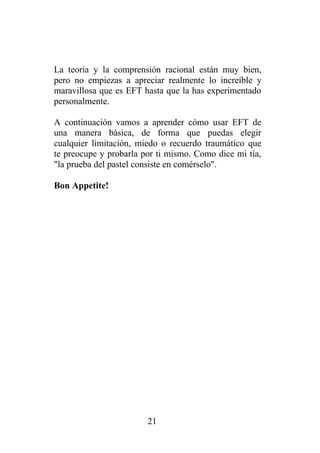 La teoría y la comprensión racional están muy bien,
pero no empiezas a apreciar realmente lo increíble y
maravillosa que es EFT hasta que la has experimentado
personalmente.

A continuación vamos a aprender cómo usar EFT de
una manera básica, de forma que puedas elegir
cualquier limitación, miedo o recuerdo traumático que
te preocupe y probarla por ti mismo. Como dice mi tía,
"la prueba del pastel consiste en comérselo".

Bon Appetite!




                        21
 