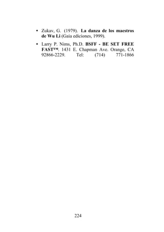 • Zukav, G. (1979). La danza de los maestros
  de Wu Li (Gaia ediciones, 1999).
• Larry P. Nims, Ph.D. BSFF - BE SET FREE
  FAST™. 1431 E. Chapman Ave. Orange, CA
  92866-2229.     Tel:    (714)    771-1866




                 224
 