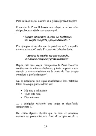 Para la frase inicial usamos el siguiente procedimiento:

Encuentra la Zona Dolorosa en cualquiera de los lados
del pecho; masajéala suavemente y di:

     "Aunque (introduce la frase del problema),
      me acepto completa y profundamente. "

Por ejemplo, si decides que tu problema es "La espalda
me está matando", en la Preparación deberías decir:

        "Aunque la espalda me está matando,
        me acepto completa y profundamente"

Repite esto tres veces, masajeando la Zona Dolorosa
continuamente mientras lo haces, y trata de poner cierta
energía y convencimiento en la parte de "me acepto
completa y profundamente".

No es necesario que digas exactamente esas palabras.
Otras cosas que puedes decir son:

    • Me amo a mí mismo
    • Todo está bien
    • Dios me ama

… o cualquier variación que tenga un significado
similar para ti.

He tenido algunos clientes que no eran, en absoluto,
capaces de pronunciar una frase de aceptación de sí


                         29
 