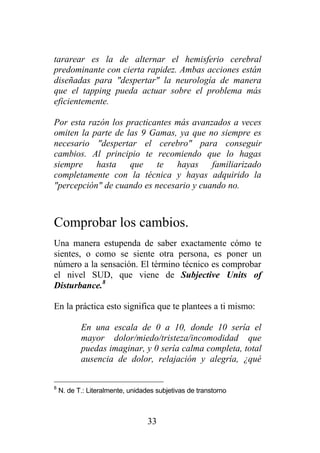 tararear es la de alternar el hemisferio cerebral
predominante con cierta rapidez. Ambas acciones están
diseñadas para "despertar" la neurología de manera
que el tapping pueda actuar sobre el problema más
eficientemente.

Por esta razón los practicantes más avanzados a veces
omiten la parte de las 9 Gamas, ya que no siempre es
necesario "despertar el cerebro" para conseguir
cambios. Al principio te recomiendo que lo hagas
siempre hasta que te hayas familiarizado
completamente con la técnica y hayas adquirido la
"percepción" de cuando es necesario y cuando no.



Comprobar los cambios.
Una manera estupenda de saber exactamente cómo te
sientes, o como se siente otra persona, es poner un
número a la sensación. El término técnico es comprobar
el nivel SUD, que viene de Subjective Units of
Disturbance.8

En la práctica esto significa que te plantees a ti mismo:

           En una escala de 0 a 10, donde 10 sería el
           mayor dolor/miedo/tristeza/incomodidad que
           puedas imaginar, y 0 sería calma completa, total
           ausencia de dolor, relajación y alegría, ¿qué


8
    N. de T.: Literalmente, unidades subjetivas de transtorno



                                  33
 