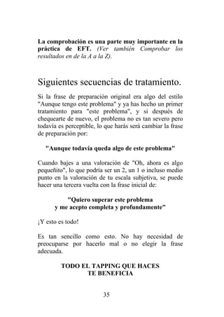 La comprobación es una parte muy importante en la
práctica de EFT. (Ver también Comprobar los
resultados en de la A a la Z).



Siguientes secuencias de tratamiento.
Si la frase de preparación original era algo del estilo
"Aunque tengo este problema" y ya has hecho un primer
tratamiento para "este problema", y si después de
chequearte de nuevo, el problema no es tan severo pero
todavía es perceptible, lo que harás será cambiar la frase
de preparación por:

   "Aunque todavía queda algo de este problema"

Cuando bajes a una valoración de "Oh, ahora es algo
pequeñito", lo que podría ser un 2, un 1 o incluso medio
punto en la valoración de tu escala subjetiva, se puede
hacer una tercera vuelta con la frase inicial de:

          "Quiero superar este problema
      y me acepto completa y profundamente"

¡Y esto es todo!

Es tan sencillo como esto. No hay necesidad de
preocuparse por hacerlo mal o no elegir la frase
adecuada.

         TODO EL TAPPING QUE HACES
               TE BENEFICIA


                          35
 