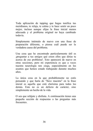 Toda aplicación de tapping que hagas tonifica tus
meridianos, te relaja, te calma y te hace sentir un poco
mejor, incluso aunque elijas la frase inicial menos
adecuada y el problema original no haya cambiado
todavía.

Simplemente inténtalo de nuevo con una frase de
preparación diferente, o piensa cuál puede ser la
verdadera causa del problema.

Una cosa que he encontrado particularmente útil es
¡preguntar a tus amigos qué creen ellos que dirías tu
acerca de ese problema!. Esto aparecerá de nuevo en
otras secciones, pero mi experiencia es que a veces
nuestra neurología nos ciega, especialmente en los
asuntos que hemos estado trabajando durante muchos
años.

La única cosa en la que probablemente no estés
pensando y que haría de "llave maestra" en la frase
inicial es aquella que está clarísima para todos los
demás. Esto no es un defecto de carácter, sino
simplemente un hecho de la vida.

O sea que relájate y disfruta. A continuación tienes una
pequeña sección de respuestas a las preguntas más
frecuentes.




                         36
 