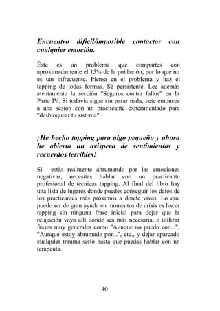 Encuentro difícil/imposible          contactar     con
cualquier emoción.
Éste es un problema que compartes con
aproximadamente el 15% de la población, por lo que no
es tan infrecuente. Piensa en el problema y haz el
tapping de todas formas. Sé persistente. Lee además
atentamente la sección "Seguros contra fallos" en la
Parte IV. Si todavía sigue sin pasar nada, vete entonces
a una sesión con un practicante experimentado para
"desbloquear tu sistema".


¡He hecho tapping para algo pequeño y ahora
he abierto un avispero de sentimientos y
recuerdos terribles!
Si estás realmente abrumando por las emociones
negativas, necesitas hablar con un practicante
profesional de técnicas tapping. Al final del libro hay
una lista de lugares donde puedes conseguir los datos de
los practicantes más próximos a donde vivas. Lo que
puede ser de gran ayuda en momentos de crisis es hacer
tapping sin ninguna frase inicial para dejar que la
relajación vaya allí donde sea más necesaria, o utilizar
frases muy generales como "Aunque no puedo con...",
"Aunque estoy abrumado por...", etc., y dejar aparcado
cualquier trauma serio hasta que puedas hablar con un
terapeuta.




                         40
 