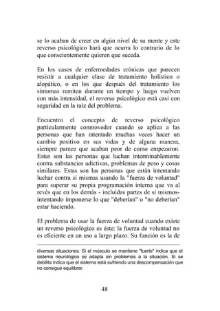 se lo acaban de creer en algún nivel de su mente y este
reverso psicológico hará que ocurra lo contrario de lo
que conscientemente quieren que suceda.

En los casos de enfermedades crónicas que parecen
resistir a cualquier clase de tratamiento holístico o
alopático, o en los que después del tratamiento los
síntomas remiten durante un tiempo y luego vuelven
con más intensidad, el reverso psicológico está casi con
seguridad en la raíz del problema.

Encuentro el concepto de reverso psicológico
particularmente conmovedor cuando se aplica a las
personas que han intentado muchas veces hacer un
cambio positivo en sus vidas y de alguna manera,
siempre parece que acaban peor de como empezaron.
Estas son las personas que luchan interminablemente
contra substancias adictivas, problemas de peso y cosas
similares. Estas son las personas que están intentando
luchar contra sí mismas usando la "fuerza de voluntad"
para superar su propia programación interna que va al
revés que en los demás - incluídas partes de sí mismos-
intentando imponerse lo que "deberían" o "no deberían"
estar haciendo.

El problema de usar la fuerza de voluntad cuando existe
un reverso psicológico es éste: la fuerza de voluntad no
es eficiente en un uso a largo plazo. Su función es la de

diversas situaciones. Si el músculo se mantiene "fuerte" indica que el
sistema neurológico se adapta sin problemas a la situación. Si se
debilita indica que el sistema está sufriendo una descompensación que
no consigue equilibrar.



                              48
 