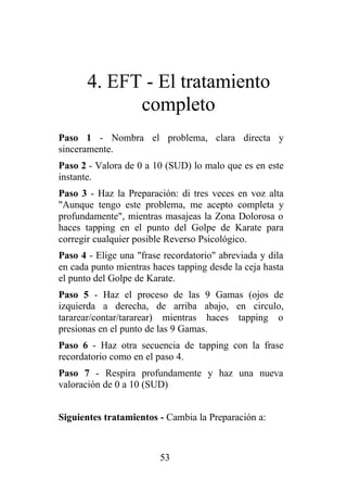 4. EFT - El tratamiento
             completo
Paso 1 - Nombra el problema, clara directa y
sinceramente.
Paso 2 - Valora de 0 a 10 (SUD) lo malo que es en este
instante.
Paso 3 - Haz la Preparación: di tres veces en voz alta
"Aunque tengo este problema, me acepto completa y
profundamente", mientras masajeas la Zona Dolorosa o
haces tapping en el punto del Golpe de Karate para
corregir cualquier posible Reverso Psicológico.
Paso 4 - Elige una "frase recordatorio" abreviada y dila
en cada punto mientras haces tapping desde la ceja hasta
el punto del Golpe de Karate.
Paso 5 - Haz el proceso de las 9 Gamas (ojos de
izquierda a derecha, de arriba abajo, en circulo,
tararear/contar/tararear) mientras haces tapping o
presionas en el punto de las 9 Gamas.
Paso 6 - Haz otra secuencia de tapping con la frase
recordatorio como en el paso 4.
Paso 7 - Respira profundamente y haz una nueva
valoración de 0 a 10 (SUD)


Siguientes tratamientos - Cambia la Preparación a:



                         53
 
