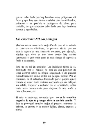 que no cabe duda que hay hombres muy peligrosos ahí
fuera y que hay que tomar medidas para identificarlos,
evitarlos si es posible o protegerse de ellos, pero
también, de que tampoco cabe duda que hay hombres
buenos y agradables.


Las emociones NO nos protegen
Muchas veces escucho la objeción de que si un miedo
en concreto se eliminara, la persona siente que no
estaría segura en una situación concreta, por ejemplo,
alguien que vive en una zona donde hay arañas
venenosas y que teme estar en más riesgo si supera su
fobia a las arañas.

Esto no es así en absoluto. Un individuo fuera de sí,
dominado por el pánico, no está en una posición de
tener control sobre su propia seguridad, o de planear
cuidadosamente cómo evitar un peligro mortal. Por el
contrario, es el individuo dominado por el pánico quien
comete el error fatal: meterse corriendo en un callejón
sin salida, tropezar y resbalar por el acantilado, saltar
hacia atrás bruscamente para alejarse de una araña y
caer sobre otra, etc.

Si esto te preocupa, recuerda que no es la emoción
negativa lo que te protege, sino tu sentido común. Y
éste te protegerá mucho mejor si puedes mantener tu
cabeza, tu cuerpo y tu mente ágiles, claros, atentos y
alerta.



                         59
 