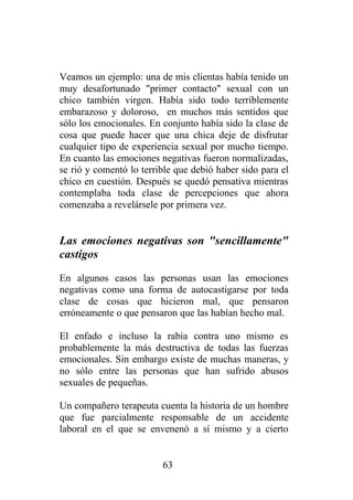 Veamos un ejemplo: una de mis clientas había tenido un
muy desafortunado "primer contacto" sexual con un
chico también virgen. Había sido todo terriblemente
embarazoso y doloroso, en muchos más sentidos que
sólo los emocionales. En conjunto había sido la clase de
cosa que puede hacer que una chica deje de disfrutar
cualquier tipo de experiencia sexual por mucho tiempo.
En cuanto las emociones negativas fueron normalizadas,
se rió y comentó lo terrible que debió haber sido para el
chico en cuestión. Después se quedó pensativa mientras
contemplaba toda clase de percepciones que ahora
comenzaba a revelársele por primera vez.


Las emociones negativas son "sencillamente"
castigos
En algunos casos las personas usan las emociones
negativas como una forma de autocastigarse por toda
clase de cosas que hicieron mal, que pensaron
erróneamente o que pensaron que las habían hecho mal.

El enfado e incluso la rabia contra uno mismo es
probablemente la más destructiva de todas las fuerzas
emocionales. Sin embargo existe de muchas maneras, y
no sólo entre las personas que han sufrido abusos
sexuales de pequeñas.

Un compañero terapeuta cuenta la historia de un hombre
que fue parcialmente responsable de un accidente
laboral en el que se envenenó a sí mismo y a cierto


                         63
 