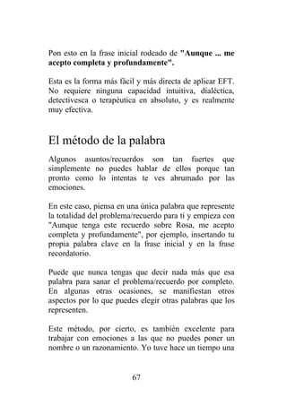 Pon esto en la frase inicial rodeado de "Aunque ... me
acepto completa y profundamente".

Esta es la forma más fácil y más directa de aplicar EFT.
No requiere ninguna capacidad intuitiva, dialéctica,
detectivesca o terapéutica en absoluto, y es realmente
muy efectiva.


El método de la palabra
Algunos asuntos/recuerdos son tan fuertes que
simplemente no puedes hablar de ellos porque tan
pronto como lo intentas te ves abrumado por las
emociones.

En este caso, piensa en una única palabra que represente
la totalidad del problema/recuerdo para ti y empieza con
"Aunque tenga este recuerdo sobre Rosa, me acepto
completa y profundamente", por ejemplo, insertando tu
propia palabra clave en la frase inicial y en la frase
recordatorio.

Puede que nunca tengas que decir nada más que esa
palabra para sanar el problema/recuerdo por completo.
En algunas otras ocasiones, se manifiestan otros
aspectos por lo que puedes elegir otras palabras que los
representen.

Este método, por cierto, es también excelente para
trabajar con emociones a las que no puedes poner un
nombre o un razonamiento. Yo tuve hace un tiempo una


                         67
 