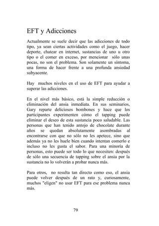 EFT y Adicciones
Actualmente se suele decir que las adicciones de todo
tipo, ya sean ciertas actividades como el juego, hacer
deporte, chatear en internet, sustancias de uno u otro
tipo o el comer en exceso, por mencionar sólo unas
pocas, no son el problema. Son solamente un síntoma,
una forma de hacer frente a una profunda ansiedad
subyacente.

Hay muchos niveles en el uso de EFT para ayudar a
superar las adicciones.

En el nivel más básico, está la simple reducción o
eliminación del ansia inmediata. En sus seminarios,
Gary reparte deliciosos bombones y hace que los
participantes experimenten cómo el tapping puede
eliminar el deseo de esta sustancia poco saludable. Las
personas que han tenido antojo de chocolate durante
años se quedan absolutamente asombradas al
encontrarse con que no sólo no les apetece, sino que
además ya no les huele bien cuando intentan comerlo e
incluso no les gusta el sabor. Para una minoría de
personas, esto puede ser todo lo que necesiten: después
de sólo una secuencia de tapping sobre el ansia por la
sustancia no lo volverán a probar nunca más.

Para otros, no resulta tan directo como eso, el ansia
puede volver después de un rato y, curiosamente,
muchos "eligen" no usar EFT para ese problema nunca
más.



                        79
 