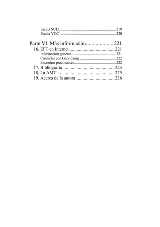 Escala SUD.........................................................219
      Escala VOC ........................................................220

Parte VI. Más información.................... 221
  16. EFT en Internet ...................................... 221
      Información general.............................................221
      Contactar con Gary Craig.....................................222
      Encontrar practicantes..........................................222
  17. Bibliografía............................................ 223
  18. La AMT................................................. 225
  19. Acerca de la autora................................. 226
 