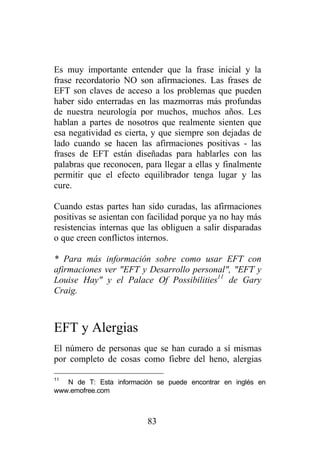 Es muy importante entender que la frase inicial y la
frase recordatorio NO son afirmaciones. Las frases de
EFT son claves de acceso a los problemas que pueden
haber sido enterradas en las mazmorras más profundas
de nuestra neurología por muchos, muchos años. Les
hablan a partes de nosotros que realmente sienten que
esa negatividad es cierta, y que siempre son dejadas de
lado cuando se hacen las afirmaciones positivas - las
frases de EFT están diseñadas para hablarles con las
palabras que reconocen, para llegar a ellas y finalmente
permitir que el efecto equilibrador tenga lugar y las
cure.

Cuando estas partes han sido curadas, las afirmaciones
positivas se asientan con facilidad porque ya no hay más
resistencias internas que las obliguen a salir disparadas
o que creen conflictos internos.

* Para más información sobre como usar EFT con
afirmaciones ver "EFT y Desarrollo personal", "EFT y
Louise Hay" y el Palace Of Possibilities11 de Gary
Craig.



EFT y Alergias
El número de personas que se han curado a sí mismas
por completo de cosas como fiebre del heno, alergias

11
   N de T: Esta información se puede encontrar en inglés en
www.emofree.com



                          83
 