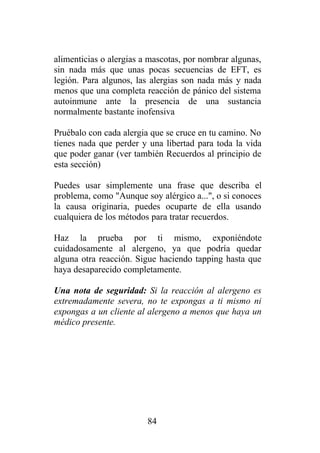 alimenticias o alergias a mascotas, por nombrar algunas,
sin nada más que unas pocas secuencias de EFT, es
legión. Para algunos, las alergias son nada más y nada
menos que una completa reacción de pánico del sistema
autoinmune ante la presencia de una sustancia
normalmente bastante inofensiva

Pruébalo con cada alergia que se cruce en tu camino. No
tienes nada que perder y una libertad para toda la vida
que poder ganar (ver también Recuerdos al principio de
esta sección)

Puedes usar simplemente una frase que describa el
problema, como "Aunque soy alérgico a...", o si conoces
la causa originaria, puedes ocuparte de ella usando
cualquiera de los métodos para tratar recuerdos.

Haz la prueba por ti mismo, exponiéndote
cuidadosamente al alergeno, ya que podría quedar
alguna otra reacción. Sigue haciendo tapping hasta que
haya desaparecido completamente.

Una nota de seguridad: Si la reacción al alergeno es
extremadamente severa, no te expongas a ti mismo ni
expongas a un cliente al alergeno a menos que haya un
médico presente.




                         84
 