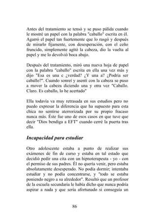 Antes del tratamiento se tensó y se puso pálida cuando
le mostré un papel con la palabra "caballo" escrita en él.
Agarró el papel tan fuertemente que lo rasgó y después
de mirarlo fijamente, con desesperación, con el ceño
fruncido, simplemente agitó la cabeza, dio la vuelta al
papel y me lo devolvió boca abajo.

Después del tratamiento, miró una nueva hoja de papel
con la palabra "caballo" escrita en ella una vez más y
dijo "Esa es una c ¿verdad? ¿Y una a? ¿Podría ser
caballo?". Cuando sonreí y asentí con la cabeza se puso
a mover la cabeza diciendo una y otra vez "Caballo.
Claro. Es caballo, lo he acertado"

Ella todavía va muy retrasada en sus estudios pero no
puedo expresar la diferencia que ha supuesto para esta
chica no sentirse aterrorizada por su propio fracaso
nunca más. Éste fue uno de esos casos en que tuve que
decir "Dios bendiga a EFT" cuando cerré la puerta tras
ella.

Incapacidad para estudiar
Otro adolescente estaba a punto de realizar sus
exámenes de fin de curso y estaba en tal estado que
decidió pedir una cita con un hipnoterapeuta - yo - con
el permiso de sus padres. Él no quería venir, pero estaba
absolutamente desesperado. No podía dormir; intentaba
estudiar y no podía concentrarse, y "todo se estaba
poniendo negro a su alrededor". Resultó que un profesor
de la escuela secundaria le había dicho que nunca podría
aspirar a nada y que sería afortunado si conseguía un


                          86
 